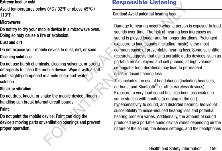 Health and Safety Information       159Extreme heat or coldAvoid temperatures below 0°C / 32°F or above 45°C / 113°F.MicrowavesDo not try to dry your mobile device in a microwave oven. Doing so may cause a fire or explosion.Dust and dirtDo not expose your mobile device to dust, dirt, or sand.Cleaning solutionsDo not use harsh chemicals, cleaning solvents, or strong detergents to clean the mobile device. Wipe it with a soft cloth slightly dampened in a mild soap-and-water solution.Shock or vibrationDo not drop, knock, or shake the mobile device. Rough handling can break internal circuit boards.PaintDo not paint the mobile device. Paint can clog the device’s moving parts or ventilation openings and prevent proper operation.Responsible ListeningCaution! Avoid potential hearing loss.Damage to hearing occurs when a person is exposed to loud sounds over time. The risk of hearing loss increases as sound is played louder and for longer durations. Prolonged exposure to loud sounds (including music) is the most common cause of preventable hearing loss. Some scientific research suggests that using portable audio devices, such as portable music players and cell phones, at high volume settings for long durations may lead to permanent noise-induced hearing loss. This includes the use of headphones (including headsets, earbuds, and Bluetooth® or other wireless devices). Exposure to very loud sound has also been associated in some studies with tinnitus (a ringing in the ear), hypersensitivity to sound, and distorted hearing. Individual susceptibility to noise-induced hearing loss and potential hearing problem varies. Additionally, the amount of sound produced by a portable audio device varies depending on the nature of the sound, the device settings, and the headphones DRAFT FOR INTERNAL USE ONLY