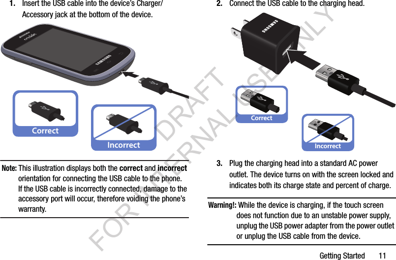 Getting Started       111. Insert the USB cable into the device’s Charger/Accessory jack at the bottom of the device.Note: This illustration displays both the correct and incorrect orientation for connecting the USB cable to the phone. If the USB cable is incorrectly connected, damage to the accessory port will occur, therefore voiding the phone’s warranty. 2. Connect the USB cable to the charging head.3. Plug the charging head into a standard AC power outlet. The device turns on with the screen locked and indicates both its charge state and percent of charge.Warning!: While the device is charging, if the touch screen does not function due to an unstable power supply, unplug the USB power adapter from the power outlet or unplug the USB cable from the device. CorrectIncorrectCorrectIncorrectDRAFT FOR INTERNAL USE ONLY