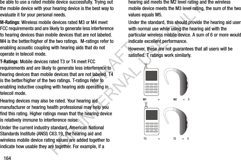 164be able to use a rated mobile device successfully. Trying out the mobile device with your hearing device is the best way to evaluate it for your personal needs.M-Ratings: Wireless mobile devices rated M3 or M4 meet FCC requirements and are likely to generate less interference to hearing devices than mobile devices that are not labeled. M4 is the better/higher of the two ratings.  M-ratings refer to enabling acoustic coupling with hearing aids that do not operate in telecoil mode.T-Ratings: Mobile devices rated T3 or T4 meet FCC requirements and are likely to generate less interference to hearing devices than mobile devices that are not labeled. T4 is the better/higher of the two ratings. T-ratings refer to enabling inductive coupling with hearing aids operating in telecoil mode.Hearing devices may also be rated. Your hearing aid manufacturer or hearing health professional may help you find this rating. Higher ratings mean that the hearing device is relatively immune to interference noise. Under the current industry standard, American National Standards Institute (ANSI) C63.19, the hearing aid and wireless mobile device rating values are added together to indicate how usable they are together. For example, if a hearing aid meets the M2 level rating and the wireless mobile device meets the M3 level rating, the sum of the two values equals M5. Under the standard, this should provide the hearing aid user with normal use while using the hearing aid with the particular wireless mobile device. A sum of 6 or more would indicate excellent performance.  However, these are not guarantees that all users will be satisfied. T ratings work similarly. M3                 +                    M2         =     5T3                 +                    T2         =     5DRAFT FOR INTERNAL USE ONLY