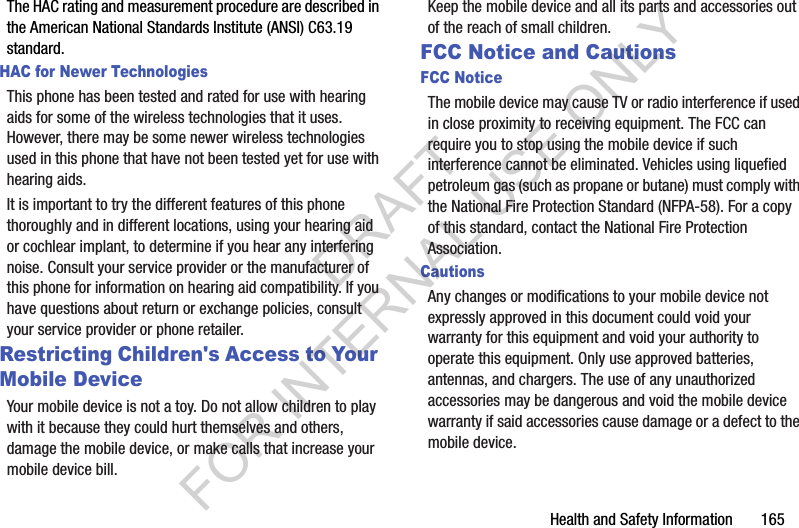 Health and Safety Information       165The HAC rating and measurement procedure are described in the American National Standards Institute (ANSI) C63.19 standard.HAC for Newer TechnologiesThis phone has been tested and rated for use with hearing aids for some of the wireless technologies that it uses. However, there may be some newer wireless technologies used in this phone that have not been tested yet for use with hearing aids. It is important to try the different features of this phone thoroughly and in different locations, using your hearing aid or cochlear implant, to determine if you hear any interfering noise. Consult your service provider or the manufacturer of this phone for information on hearing aid compatibility. If you have questions about return or exchange policies, consult your service provider or phone retailer.Restricting Children&apos;s Access to Your Mobile DeviceYour mobile device is not a toy. Do not allow children to play with it because they could hurt themselves and others, damage the mobile device, or make calls that increase your mobile device bill.Keep the mobile device and all its parts and accessories out of the reach of small children.FCC Notice and CautionsFCC NoticeThe mobile device may cause TV or radio interference if used in close proximity to receiving equipment. The FCC can require you to stop using the mobile device if such interference cannot be eliminated. Vehicles using liquefied petroleum gas (such as propane or butane) must comply with the National Fire Protection Standard (NFPA-58). For a copy of this standard, contact the National Fire Protection Association.CautionsAny changes or modifications to your mobile device not expressly approved in this document could void your warranty for this equipment and void your authority to operate this equipment. Only use approved batteries, antennas, and chargers. The use of any unauthorized accessories may be dangerous and void the mobile device warranty if said accessories cause damage or a defect to the mobile device. DRAFT FOR INTERNAL USE ONLY