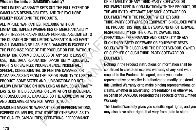 170What are the limits on SAMSUNG’s liability?THIS LIMITED WARRANTY SETS OUT THE FULL EXTENT OF SAMSUNG’S RESPONSIBILITIES, AND THE EXCLUSIVE REMEDY REGARDING THE PRODUCTS. ALL IMPLIED WARRANTIES, INCLUDING WITHOUT LIMITATION, IMPLIED WARRANTIES OF MERCHANTABILITY AND FITNESS FOR A PARTICULAR PURPOSE, ARE LIMITED TO THE DURATION OF THIS LIMITED WARRANTY. IN NO EVENT SHALL SAMSUNG BE LIABLE FOR DAMAGES IN EXCESS OF THE PURCHASE PRICE OF THE PRODUCT OR FOR, WITHOUT LIMITATION, COMMERCIAL LOSS OF ANY SORT; LOSS OF USE, TIME, DATA, REPUTATION, OPPORTUNITY, GOODWILL, PROFITS OR SAVINGS; INCONVENIENCE; INCIDENTAL, SPECIAL, CONSEQUENTIAL OR PUNITIVE DAMAGES; OR DAMAGES ARISING FROM THE USE OR INABILITY TO USE THE PRODUCT. SOME STATES AND JURISDICTIONS DO NOT ALLOW LIMITATIONS ON HOW LONG AN IMPLIED WARRANTY LASTS, OR THE DISCLAIMER OR LIMITATION OF INCIDENTAL OR CONSEQUENTIAL DAMAGES, SO THE ABOVE LIMITATIONS AND DISCLAIMERS MAY NOT APPLY TO YOU.SAMSUNG MAKES NO WARRANTIES OR REPRESENTATIONS, EXPRESS OR IMPLIED, STATUTORY OR OTHERWISE, AS TO THE QUALITY, CAPABILITIES, OPERATIONS, PERFORMANCE OR SUITABILITY OF ANY THIRD-PARTY SOFTWARE OR EQUIPMENT USED IN CONJUNCTION WITH THE PRODUCT, OR THE ABILITY TO INTEGRATE ANY SUCH SOFTWARE OR EQUIPMENT WITH THE PRODUCT, WHETHER SUCH THIRD-PARTY SOFTWARE OR EQUIPMENT IS INCLUDED WITH THE PRODUCT DISTRIBUTED BY SAMSUNG OR OTHERWISE. RESPONSIBILITY FOR THE QUALITY, CAPABILITIES, OPERATIONS, PERFORMANCE AND SUITABILITY OF ANY SUCH THIRD-PARTY SOFTWARE OR EQUIPMENT RESTS SOLELY WITH THE USER AND THE DIRECT VENDOR, OWNER OR SUPPLIER OF SUCH THIRD-PARTY SOFTWARE OR EQUIPMENT.Nothing in the Product instructions or information shall be construed to create an express warranty of any kind with respect to the Products. No agent, employee, dealer, representative or reseller is authorized to modify or extend this Limited Warranty or to make binding representations or claims, whether in advertising, presentations or otherwise, on behalf of SAMSUNG regarding the Products or this Limited Warranty.This Limited Warranty gives you specific legal rights, and you may also have other rights that vary from state to state.DRAFT FOR INTERNAL USE ONLY