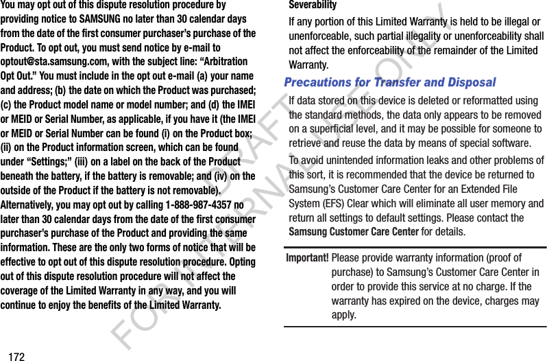 172You may opt out of this dispute resolution procedure by providing notice to SAMSUNG no later than 30 calendar days from the date of the first consumer purchaser’s purchase of the Product. To opt out, you must send notice by e-mail to optout@sta.samsung.com, with the subject line: “Arbitration Opt Out.” You must include in the opt out e-mail (a) your name and address; (b) the date on which the Product was purchased; (c) the Product model name or model number; and (d) the IMEI or MEID or Serial Number, as applicable, if you have it (the IMEI or MEID or Serial Number can be found (i) on the Product box; (ii) on the Product information screen, which can be found under “Settings;” (iii) on a label on the back of the Product beneath the battery, if the battery is removable; and (iv) on the outside of the Product if the battery is not removable). Alternatively, you may opt out by calling 1-888-987-4357 no later than 30 calendar days from the date of the first consumer purchaser’s purchase of the Product and providing the same information. These are the only two forms of notice that will be effective to opt out of this dispute resolution procedure. Opting out of this dispute resolution procedure will not affect the coverage of the Limited Warranty in any way, and you will continue to enjoy the benefits of the Limited Warranty.SeverabilityIf any portion of this Limited Warranty is held to be illegal or unenforceable, such partial illegality or unenforceability shall not affect the enforceability of the remainder of the Limited Warranty.Precautions for Transfer and DisposalIf data stored on this device is deleted or reformatted using the standard methods, the data only appears to be removed on a superficial level, and it may be possible for someone to retrieve and reuse the data by means of special software.To avoid unintended information leaks and other problems of this sort, it is recommended that the device be returned to Samsung’s Customer Care Center for an Extended File System (EFS) Clear which will eliminate all user memory and return all settings to default settings. Please contact the Samsung Customer Care Center for details.Important! Please provide warranty information (proof of purchase) to Samsung’s Customer Care Center in order to provide this service at no charge. If the warranty has expired on the device, charges may apply.DRAFT FOR INTERNAL USE ONLY