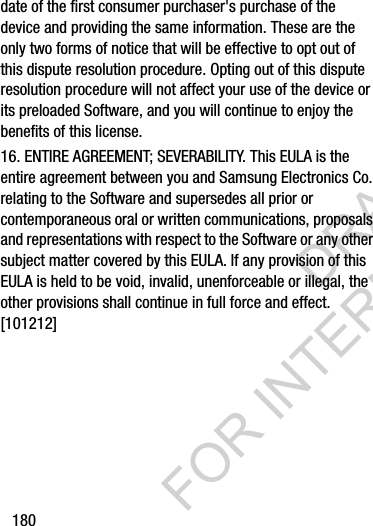 180date of the first consumer purchaser&apos;s purchase of the device and providing the same information. These are the only two forms of notice that will be effective to opt out of this dispute resolution procedure. Opting out of this dispute resolution procedure will not affect your use of the device or its preloaded Software, and you will continue to enjoy the benefits of this license.16. ENTIRE AGREEMENT; SEVERABILITY. This EULA is the entire agreement between you and Samsung Electronics Co. relating to the Software and supersedes all prior or contemporaneous oral or written communications, proposals and representations with respect to the Software or any other subject matter covered by this EULA. If any provision of this EULA is held to be void, invalid, unenforceable or illegal, the other provisions shall continue in full force and effect. [101212]DRAFT FOR INTERNAL USE ONLY