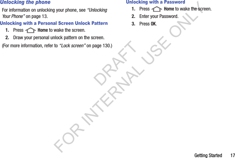 Getting Started       17Unlocking the phoneFor information on unlocking your phone, see “Unlocking Your Phone” on page 13. Unlocking with a Personal Screen Unlock Pattern1. Press  Home to wake the screen.2. Draw your personal unlock pattern on the screen. (For more information, refer to “Lock screen” on page 130.) Unlocking with a Password1. Press  Home to wake the screen.2. Enter your Password. 3. Press OK.DRAFT FOR INTERNAL USE ONLY