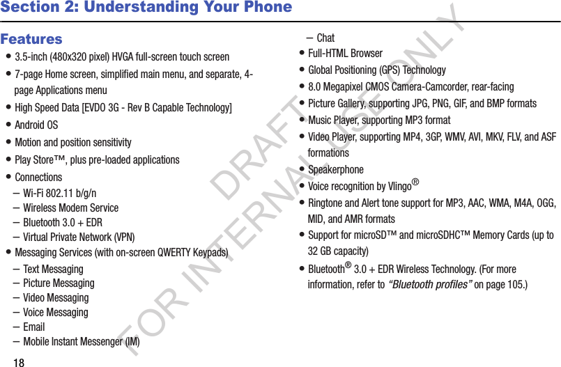 18Section 2: Understanding Your PhoneFeatures• 3.5-inch (480x320 pixel) HVGA full-screen touch screen • 7-page Home screen, simplified main menu, and separate, 4-page Applications menu • High Speed Data [EVDO 3G - Rev B Capable Technology] • Android OS • Motion and position sensitivity • Play Store™, plus pre-loaded applications • Connections –Wi-Fi 802.11 b/g/n –Wireless Modem Service –Bluetooth 3.0 + EDR –Virtual Private Network (VPN) • Messaging Services (with on-screen QWERTY Keypads) –Text Messaging –Picture Messaging –Video Messaging –Voice Messaging –Email –Mobile Instant Messenger (IM) –Chat • Full-HTML Browser • Global Positioning (GPS) Technology • 8.0 Megapixel CMOS Camera-Camcorder, rear-facing • Picture Gallery, supporting JPG, PNG, GIF, and BMP formats • Music Player, supporting MP3 format • Video Player, supporting MP4, 3GP, WMV, AVI, MKV, FLV, and ASF formations • Speakerphone • Voice recognition by Vlingo® • Ringtone and Alert tone support for MP3, AAC, WMA, M4A, OGG, MID, and AMR formats • Support for microSD™ and microSDHC™ Memory Cards (up to 32 GB capacity)• Bluetooth® 3.0 + EDR Wireless Technology. (For more information, refer to “Bluetooth profiles” on page 105.) DRAFT FOR INTERNAL USE ONLY