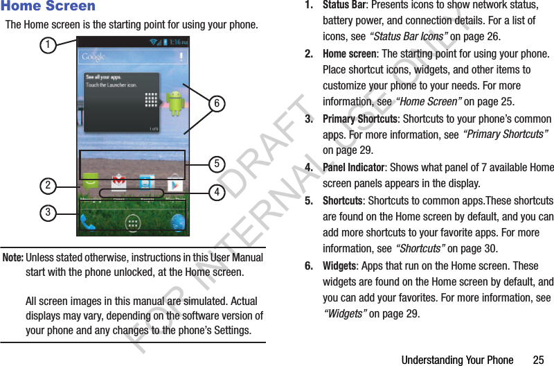 Understanding Your Phone       25Home ScreenThe Home screen is the starting point for using your phone. Note:Unless stated otherwise, instructions in this User Manual start with the phone unlocked, at the Home screen.All screen images in this manual are simulated. Actual displays may vary, depending on the software version of your phone and any changes to the phone’s Settings.1.Status Bar: Presents icons to show network status, battery power, and connection details. For a list of icons, see “Status Bar Icons” on page 26.2.Home screen: The starting point for using your phone. Place shortcut icons, widgets, and other items to customize your phone to your needs. For more information, see “Home Screen” on page 25.3.Primary Shortcuts: Shortcuts to your phone’s common apps. For more information, see “Primary Shortcuts” on page 29.4.Panel Indicator: Shows what panel of 7 available Home screen panels appears in the display. 5.Shortcuts: Shortcuts to common apps.These shortcuts are found on the Home screen by default, and you can add more shortcuts to your favorite apps. For more information, see “Shortcuts” on page 30.6.Widgets: Apps that run on the Home screen. These widgets are found on the Home screen by default, and you can add your favorites. For more information, see “Widgets” on page 29.123456DRAFT FOR INTERNAL USE ONLY
