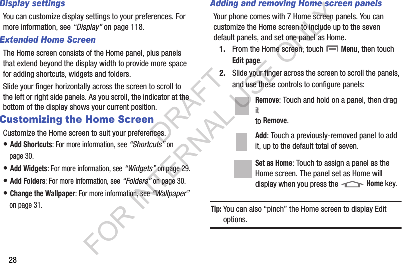 28Display settingsYou can customize display settings to your preferences. For more information, see “Display” on page 118.Extended Home ScreenThe Home screen consists of the Home panel, plus panels that extend beyond the display width to provide more space for adding shortcuts, widgets and folders.Slide your finger horizontally across the screen to scroll to the left or right side panels. As you scroll, the indicator at the bottom of the display shows your current position.Customizing the Home ScreenCustomize the Home screen to suit your preferences.• Add Shortcuts: For more information, see “Shortcuts” on page 30.• Add Widgets: For more information, see “Widgets” on page 29.• Add Folders: For more information, see “Folders” on page 30.• Change the Wallpaper: For more information, see “Wallpaper” on page 31.Adding and removing Home screen panelsYour phone comes with 7 Home screen panels. You can customize the Home screen to include up to the seven default panels, and set one panel as Home.1. From the Home screen, touch  Menu, then touch Edit page.2. Slide your finger across the screen to scroll the panels, and use these controls to configure panels: Tip:You can also “pinch” the Home screen to display Edit options.Remove: Touch and hold on a panel, then drag it to Remove. Add: Touch a previously-removed panel to add it, up to the default total of seven. Set as Home: Touch to assign a panel as the Home screen. The panel set as Home will display when you press the  Home key. DRAFT FOR INTERNAL USE ONLY