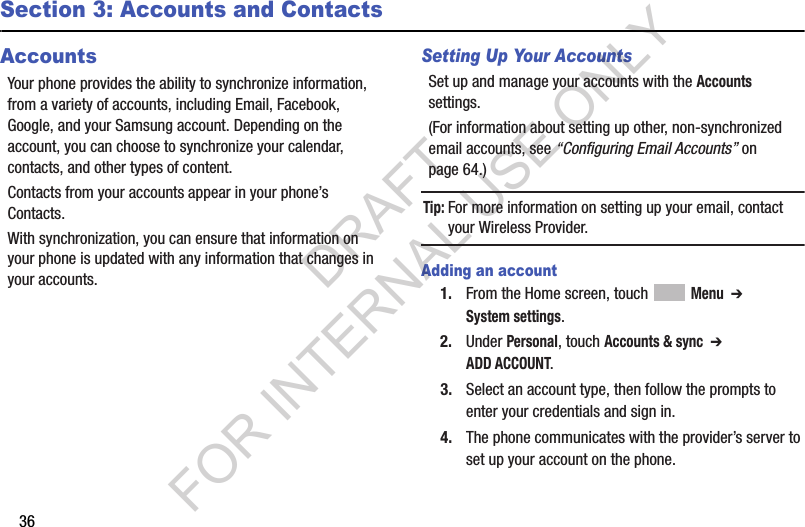 36Section 3: Accounts and ContactsAccountsYour phone provides the ability to synchronize information, from a variety of accounts, including Email, Facebook, Google, and your Samsung account. Depending on the account, you can choose to synchronize your calendar, contacts, and other types of content. Contacts from your accounts appear in your phone’s Contacts. With synchronization, you can ensure that information on your phone is updated with any information that changes in your accounts. Setting Up Your AccountsSet up and manage your accounts with the Accounts settings. (For information about setting up other, non-synchronized email accounts, see “Configuring Email Accounts” on page 64.) Tip:For more information on setting up your email, contact your Wireless Provider. Adding an account1. From the Home screen, touch  Menu  ➔ System settings. 2. Under Personal, touch Accounts &amp; sync  ➔ ADD ACCOUNT. 3. Select an account type, then follow the prompts to enter your credentials and sign in. 4. The phone communicates with the provider’s server to set up your account on the phone. DRAFT FOR INTERNAL USE ONLY