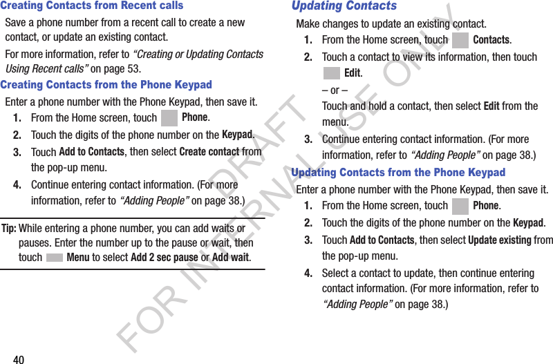 40Creating Contacts from Recent callsSave a phone number from a recent call to create a new contact, or update an existing contact. For more information, refer to “Creating or Updating Contacts Using Recent calls” on page 53. Creating Contacts from the Phone KeypadEnter a phone number with the Phone Keypad, then save it.1. From the Home screen, touch   Phone.2. Touch the digits of the phone number on the Keypad.3. Touch Add to Contacts, then select Create contact from the pop-up menu.4. Continue entering contact information. (For more information, refer to “Adding People” on page 38.) Tip:While entering a phone number, you can add waits or pauses. Enter the number up to the pause or wait, then touch  Menu to select Add 2 sec pause or Add wait.Updating ContactsMake changes to update an existing contact.1. From the Home screen, touch   Contacts.2. Touch a contact to view its information, then touch  Edit.– or –Touch and hold a contact, then select Edit from the menu.3. Continue entering contact information. (For more information, refer to “Adding People” on page 38.)Updating Contacts from the Phone KeypadEnter a phone number with the Phone Keypad, then save it.1. From the Home screen, touch   Phone.2. Touch the digits of the phone number on the Keypad.3. Touch Add to Contacts, then select Update existing from the pop-up menu.4. Select a contact to update, then continue entering contact information. (For more information, refer to “Adding People” on page 38.) DRAFT FOR INTERNAL USE ONLY