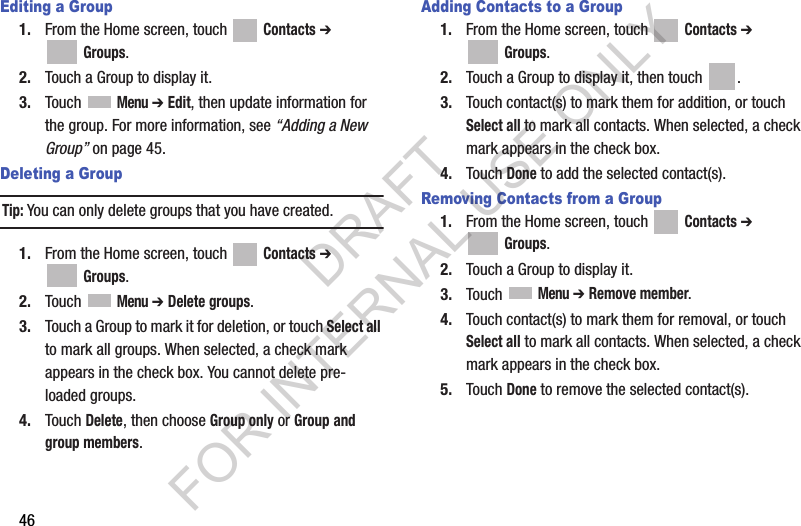 46Editing a Group1. From the Home screen, touch   Contacts ➔  Groups.2. Touch a Group to display it.3. Touch  Menu ➔ Edit, then update information for the group. For more information, see “Adding a New Group” on page 45.Deleting a GroupTip:You can only delete groups that you have created. 1. From the Home screen, touch   Contacts ➔  Groups.2. Touch  Menu ➔ Delete groups. 3. Touch a Group to mark it for deletion, or touch Select all to mark all groups. When selected, a check mark appears in the check box. You cannot delete pre-loaded groups.4. Touch Delete, then choose Group only or Group and group members.Adding Contacts to a Group1. From the Home screen, touch   Contacts ➔  Groups.2. Touch a Group to display it, then touch  . 3. Touch contact(s) to mark them for addition, or touch Select all to mark all contacts. When selected, a check mark appears in the check box.4. Touch Done to add the selected contact(s).Removing Contacts from a Group1. From the Home screen, touch   Contacts ➔  Groups.2. Touch a Group to display it.3. Touch  Menu ➔ Remove member. 4. Touch contact(s) to mark them for removal, or touch Select all to mark all contacts. When selected, a check mark appears in the check box.5. Touch Done to remove the selected contact(s).DRAFT FOR INTERNAL USE ONLY