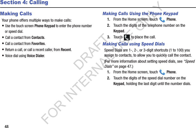 48Section 4: CallingMaking CallsYour phone offers multiple ways to make calls:• Use the touch screen Phone Keypad to enter the phone number or speed dial.• Call a contact from Contacts.• Call a contact from Favorites.• Return a call, or call a recent caller, from Recent. • Voice dial using Voice Dialer. Making Calls Using the Phone Keypad1. From the Home screen, touch   Phone.2. Touch the digits of the telephone number on the Keypad.3. Touch   to place the call.Making Calls using Speed DialsSpeed Dials are 1-, 2-, or 3-digit shortcuts (1 to 100) you assign to contacts, to allow you to quickly call the contact.(For more information about setting speed dials, see “Speed Dials” on page 47.) 1. From the Home screen, touch   Phone.2. Touch the digits of the speed dial number on the Keypad, holding the last digit until the number dials.DRAFT FOR INTERNAL USE ONLY