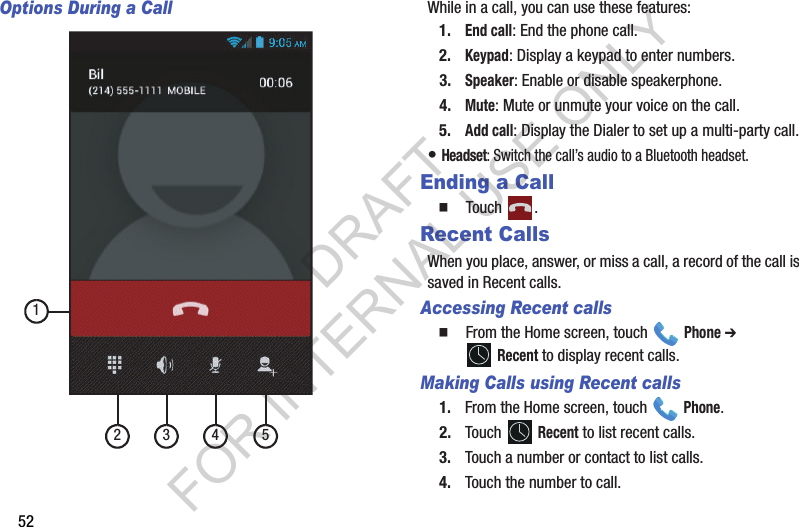 52Options During a CallWhile in a call, you can use these features: 1.End call: End the phone call. 2.Keypad: Display a keypad to enter numbers. 3.Speaker: Enable or disable speakerphone. 4.Mute: Mute or unmute your voice on the call. 5.Add call: Display the Dialer to set up a multi-party call. • Headset: Switch the call’s audio to a Bluetooth headset. Ending a Call  Touch . Recent CallsWhen you place, answer, or miss a call, a record of the call is saved in Recent calls.Accessing Recent calls  From the Home screen, touch   Phone ➔  Recent to display recent calls. Making Calls using Recent calls1. From the Home screen, touch   Phone.2. Touch  Recent to list recent calls.3. Touch a number or contact to list calls. 4. Touch the number to call. 12 3 4 5DRAFT FOR INTERNAL USE ONLY
