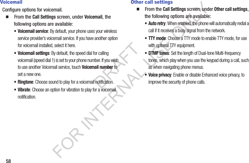 58VoicemailConfigure options for voicemail.  From the Call Settings screen, under Voicemail, the following options are available: • Voicemail service: By default, your phone uses your wireless service provider’s voicemail service. If you have another option for voicemail installed, select it here.• Voicemail settings: By default, the speed dial for calling voicemail (speed dial 1) is set to your phone number. If you wish to use another Voicemail service, touch Voicemail number to set a new one. •Ringtone: Choose sound to play for a voicemail notification. •Vibrate: Choose an option for vibration to play for a voicemail notification.Other call settings  From the Call Settings screen, under Other call settings, the following options are available: •Auto retry: When enabled, the phone will automatically redial a call if it receives a busy signal from the network.• TTY mode: Choose a TTY mode to enable TTY mode, for use with optional TTY equipment.•DTMF tones: Set the length of Dual-tone Multi-frequency tones, which play when you use the keypad during a call, such as when navigating phone menus.• Voice privacy: Enable or disable Enhanced voice privacy, to improve the security of phone calls. DRAFT FOR INTERNAL USE ONLY