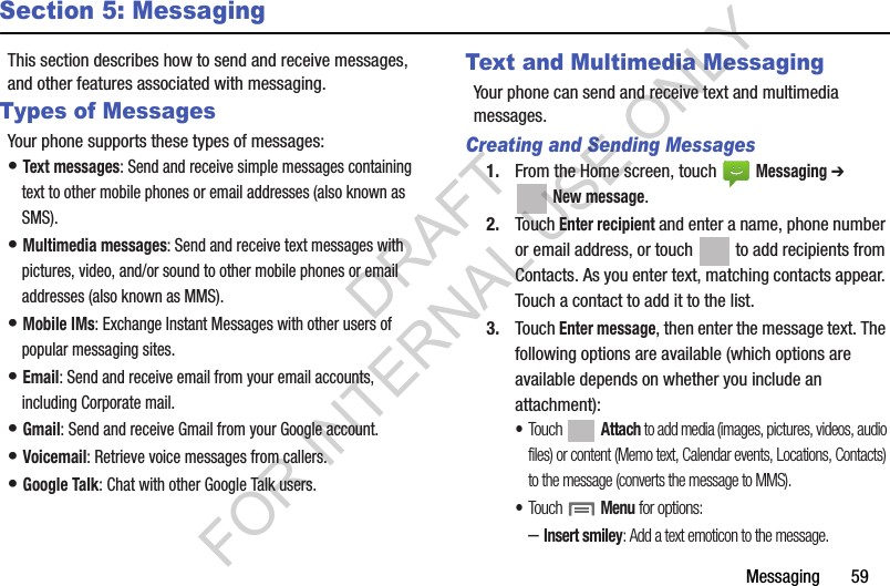 Messaging       59Section 5: MessagingThis section describes how to send and receive messages, and other features associated with messaging.Types of MessagesYour phone supports these types of messages:• Text messages: Send and receive simple messages containing text to other mobile phones or email addresses (also known as SMS).• Multimedia messages: Send and receive text messages with pictures, video, and/or sound to other mobile phones or email addresses (also known as MMS).• Mobile IMs: Exchange Instant Messages with other users of popular messaging sites.• Email: Send and receive email from your email accounts, including Corporate mail.• Gmail: Send and receive Gmail from your Google account.• Voicemail: Retrieve voice messages from callers.• Google Talk: Chat with other Google Talk users.Text and Multimedia MessagingYour phone can send and receive text and multimedia messages. Creating and Sending Messages1. From the Home screen, touch   Messaging ➔ New message.2. Touch Enter recipient and enter a name, phone number or email address, or touch   to add recipients from Contacts. As you enter text, matching contacts appear. Touch a contact to add it to the list. 3. Touch Enter message, then enter the message text. The following options are available (which options are available depends on whether you include an attachment):•Touch  Attach to add media (images, pictures, videos, audio files) or content (Memo text, Calendar events, Locations, Contacts) to the message (converts the message to MMS).•Touch  Menu for options:–Insert smiley: Add a text emoticon to the message.DRAFT FOR INTERNAL USE ONLY