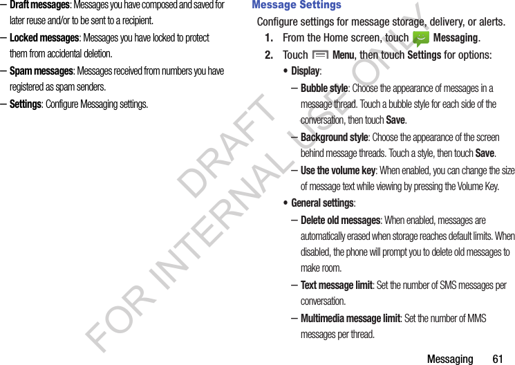 Messaging       61–Draft messages: Messages you have composed and saved for later reuse and/or to be sent to a recipient. –Locked messages: Messages you have locked to protect them from accidental deletion. –Spam messages: Messages received from numbers you have registered as spam senders. –Settings: Configure Messaging settings.Message SettingsConfigure settings for message storage, delivery, or alerts.1. From the Home screen, touch   Messaging.2. Touch  Menu, then touch Settings for options:•Display: –Bubble style: Choose the appearance of messages in a message thread. Touch a bubble style for each side of the conversation, then touch Save.–Background style: Choose the appearance of the screen behind message threads. Touch a style, then touch Save.–Use the volume key: When enabled, you can change the size of message text while viewing by pressing the Volume Key.• General settings:–Delete old messages: When enabled, messages are automatically erased when storage reaches default limits. When disabled, the phone will prompt you to delete old messages to make room.–Text message limit: Set the number of SMS messages per conversation.–Multimedia message limit: Set the number of MMS messages per thread.DRAFT FOR INTERNAL USE ONLY