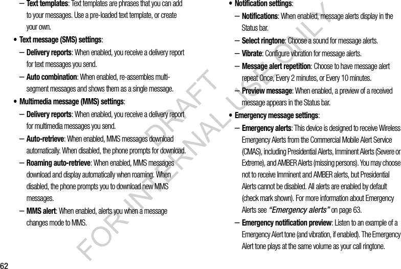 62–Text templates: Text templates are phrases that you can add to your messages. Use a pre-loaded text template, or create your own.• Text message (SMS) settings:–Delivery reports: When enabled, you receive a delivery report for text messages you send. –Auto combination: When enabled, re-assembles multi-segment messages and shows them as a single message. • Multimedia message (MMS) settings:–Delivery reports: When enabled, you receive a delivery report for multimedia messages you send.–Auto-retrieve: When enabled, MMS messages download automatically. When disabled, the phone prompts for download.–Roaming auto-retrieve: When enabled, MMS messages download and display automatically when roaming. When disabled, the phone prompts you to download new MMS messages. –MMS alert: When enabled, alerts you when a message changes mode to MMS. • Notification settings: –Notifications: When enabled, message alerts display in the Status bar.–Select ringtone: Choose a sound for message alerts.–Vibrate: Configure vibration for message alerts. –Message alert repetition: Choose to have message alert repeat Once, Every 2 minutes, or Every 10 minutes. –Preview message: When enabled, a preview of a received message appears in the Status bar. • Emergency message settings: –Emergency alerts: This device is designed to receive Wireless Emergency Alerts from the Commercial Mobile Alert Service (CMAS), including Presidential Alerts, Imminent Alerts (Severe or Extreme), and AMBER Alerts (missing persons). You may choose not to receive Imminent and AMBER alerts, but Presidential Alerts cannot be disabled. All alerts are enabled by default (check mark shown). For more information about Emergency Alerts see “Emergency alerts” on page 63.–Emergency notification preview: Listen to an example of a Emergency Alert tone (and vibration, if enabled). The Emergency Alert tone plays at the same volume as your call ringtone.DRAFT FOR INTERNAL USE ONLY
