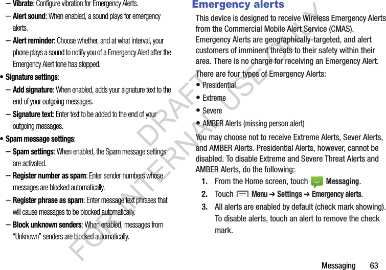 Messaging       63–Vibrate: Configure vibration for Emergency Alerts. –Alert sound: When enabled, a sound plays for emergency alerts. –Alert reminder: Choose whether, and at what interval, your phone plays a sound to notify you of a Emergency Alert after the Emergency Alert tone has stopped. • Signature settings: –Add signature: When enabled, adds your signature text to the end of your outgoing messages. –Signature text: Enter text to be added to the end of your outgoing messages. • Spam message settings: –Spam settings: When enabled, the Spam message settings are activated. –Register number as spam: Enter sender numbers whose messages are blocked automatically. –Register phrase as spam: Enter message text phrases that will cause messages to be blocked automatically. –Block unknown senders: When enabled, messages from “Unknown” senders are blocked automatically. Emergency alertsThis device is designed to receive Wireless Emergency Alerts from the Commercial Mobile Alert Service (CMAS). Emergency Alerts are geographically-targeted, and alert customers of imminent threats to their safety within their area. There is no charge for receiving an Emergency Alert.There are four types of Emergency Alerts:• Presidential • Extreme • Severe • AMBER Alerts (missing person alert) You may choose not to receive Extreme Alerts, Sever Alerts, and AMBER Alerts. Presidential Alerts, however, cannot be disabled. To disable Extreme and Severe Threat Alerts and AMBER Alerts, do the following: 1. From the Home screen, touch   Messaging.2. Touch  Menu ➔ Settings ➔ Emergency alerts.3. All alerts are enabled by default (check mark showing). To disable alerts, touch an alert to remove the check mark.DRAFT FOR INTERNAL USE ONLY