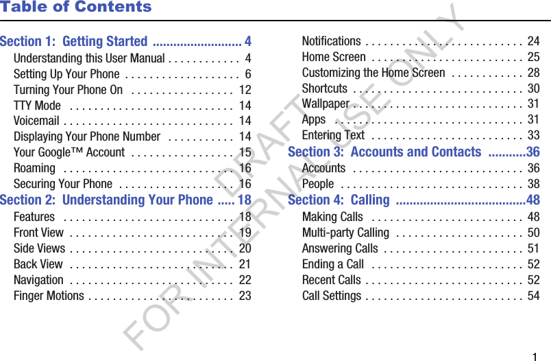       1Table of ContentsSection 1:  Getting Started .......................... 4Understanding this User Manual . . . . . . . . . . . .  4Setting Up Your Phone  . . . . . . . . . . . . . . . . . . .  6Turning Your Phone On   . . . . . . . . . . . . . . . . .  12TTY Mode   . . . . . . . . . . . . . . . . . . . . . . . . . . .  14Voicemail . . . . . . . . . . . . . . . . . . . . . . . . . . . .  14Displaying Your Phone Number  . . . . . . . . . . .  14Your Google™ Account  . . . . . . . . . . . . . . . . .  15Roaming   . . . . . . . . . . . . . . . . . . . . . . . . . . . .  16Securing Your Phone  . . . . . . . . . . . . . . . . . . .  16Section 2:  Understanding Your Phone ..... 18Features   . . . . . . . . . . . . . . . . . . . . . . . . . . . .  18Front View  . . . . . . . . . . . . . . . . . . . . . . . . . . .  19Side Views . . . . . . . . . . . . . . . . . . . . . . . . . . .  20Back View  . . . . . . . . . . . . . . . . . . . . . . . . . . .  21Navigation  . . . . . . . . . . . . . . . . . . . . . . . . . . .  22Finger Motions . . . . . . . . . . . . . . . . . . . . . . . .  23Notifications . . . . . . . . . . . . . . . . . . . . . . . . . . 24Home Screen  . . . . . . . . . . . . . . . . . . . . . . . . . 25Customizing the Home Screen  . . . . . . . . . . . .  28Shortcuts  . . . . . . . . . . . . . . . . . . . . . . . . . . . . 30Wallpaper . . . . . . . . . . . . . . . . . . . . . . . . . . . .  31Apps   . . . . . . . . . . . . . . . . . . . . . . . . . . . . . . .  31Entering Text  . . . . . . . . . . . . . . . . . . . . . . . . .  33Section 3:  Accounts and Contacts  ...........36Accounts  . . . . . . . . . . . . . . . . . . . . . . . . . . . . 36People  . . . . . . . . . . . . . . . . . . . . . . . . . . . . . .  38Section 4:  Calling  ......................................48Making Calls   . . . . . . . . . . . . . . . . . . . . . . . . .  48Multi-party Calling  . . . . . . . . . . . . . . . . . . . . .  50Answering Calls  . . . . . . . . . . . . . . . . . . . . . . .  51Ending a Call  . . . . . . . . . . . . . . . . . . . . . . . . .  52Recent Calls . . . . . . . . . . . . . . . . . . . . . . . . . .  52Call Settings . . . . . . . . . . . . . . . . . . . . . . . . . .  54DRAFT FOR INTERNAL USE ONLY