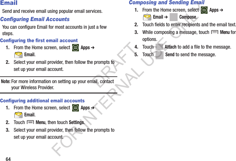 64EmailSend and receive email using popular email services.Configuring Email AccountsYou can configure Email for most accounts in just a few steps.Configuring the first email account1. From the Home screen, select   Apps ➔  Email.2. Select your email provider, then follow the prompts to set up your email account.Note:For more information on setting up your email, contact your Wireless Provider.Configuring additional email accounts1. From the Home screen, select   Apps ➔  Email. 2. Touch  Menu, then touch Settings.3. Select your email provider, then follow the prompts to set up your email account.Composing and Sending Email1. From the Home screen, select   Apps ➔  Email ➔ Compose. 2. Touch fields to enter recipients and the email text.3. While composing a message, touch  Menu for options.4. Touch  Attach to add a file to the message.5. Touch  Send to send the message.DRAFT FOR INTERNAL USE ONLY