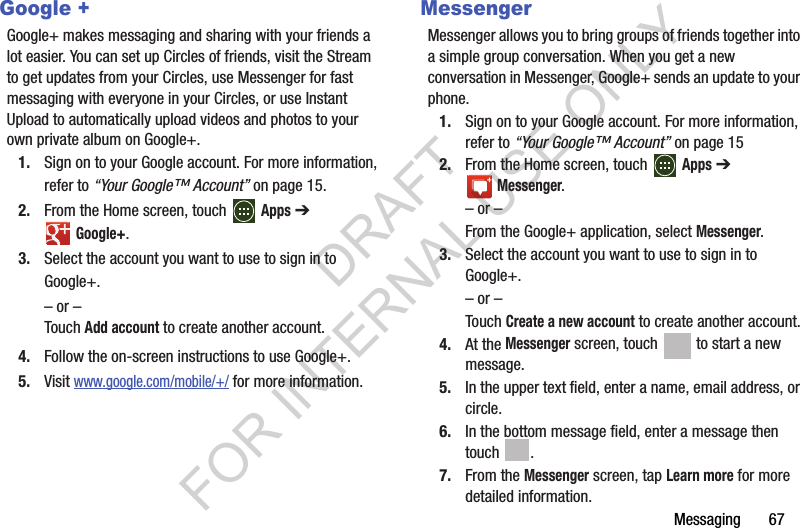 Messaging       67Google +Google+ makes messaging and sharing with your friends a lot easier. You can set up Circles of friends, visit the Stream to get updates from your Circles, use Messenger for fast messaging with everyone in your Circles, or use Instant Upload to automatically upload videos and photos to your own private album on Google+. 1. Sign on to your Google account. For more information, refer to “Your Google™ Account” on page 15. 2. From the Home screen, touch   Apps ➔ Google+. 3. Select the account you want to use to sign in to Google+. – or – Touch Add account to create another account. 4. Follow the on-screen instructions to use Google+. 5. Visit www.google.com/mobile/+/ for more information. MessengerMessenger allows you to bring groups of friends together into a simple group conversation. When you get a new conversation in Messenger, Google+ sends an update to your phone.1. Sign on to your Google account. For more information, refer to “Your Google™ Account” on page 152. From the Home screen, touch   Apps ➔ Messenger.– or –From the Google+ application, select Messenger.3. Select the account you want to use to sign in to Google+.– or –Touch Create a new account to create another account.4. At the Messenger screen, touch   to start a new message.5. In the upper text field, enter a name, email address, or circle.6. In the bottom message field, enter a message then touch .7. From the Messenger screen, tap Learn more for more detailed information.DRAFT FOR INTERNAL USE ONLY