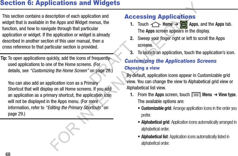 68Section 6: Applications and WidgetsThis section contains a description of each application and widget that is available in the Apps and Widget menus, the function, and how to navigate through that particular application or widget. If the application or widget is already described in another section of this user manual, then a cross reference to that particular section is provided. Tip:To open applications quickly, add the icons of frequently-used applications to one of the Home screens. (For details, see “Customizing the Home Screen” on page 28.)You can also add an application icon as a Primary Shortcut that will display on all Home screens. If you add an application as a primary shortcut, the application icon will not be displayed in the Apps menu. (For more information, refer to “Editing the Primary Shortcuts” on page 29.) Accessing Applications1. Touch  Home  ➔ Apps, and the Apps tab. The Apps screen appears in the display. 2. Sweep your finger right or left to scroll the Apps screens. 3. To launch an application, touch the application’s icon. Customizing the Applications ScreensChoosing a viewBy default, application icons appear in Customizable grid view. You can change the view to Alphabetical grid view or Alphabetical list view. 1. From the Apps screen, touch  Menu  ➔ View type. The available options are: • Customizable grid: Arrange application icons in the order you prefer. • Alphabetical grid: Application icons automatically arranged in alphabetical order. • Alphabetical list: Application icons automatically listed in alphabetical order. DRAFT FOR INTERNAL USE ONLY