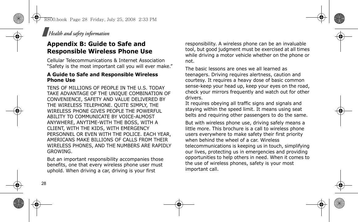 28Health and safety informationAppendix B: Guide to Safe and Responsible Wireless Phone UseCellular Telecommunications &amp; Internet Association “Safety is the most important call you will ever make.”A Guide to Safe and Responsible Wireless Phone UseTENS OF MILLIONS OF PEOPLE IN THE U.S. TODAY TAKE ADVANTAGE OF THE UNIQUE COMBINATION OF CONVENIENCE, SAFETY AND VALUE DELIVERED BY THE WIRELESS TELEPHONE. QUITE SIMPLY, THE WIRELESS PHONE GIVES PEOPLE THE POWERFUL ABILITY TO COMMUNICATE BY VOICE-ALMOST ANYWHERE, ANYTIME-WITH THE BOSS, WITH A CLIENT, WITH THE KIDS, WITH EMERGENCY PERSONNEL OR EVEN WITH THE POLICE. EACH YEAR, AMERICANS MAKE BILLIONS OF CALLS FROM THEIR WIRELESS PHONES, AND THE NUMBERS ARE RAPIDLY GROWING.But an important responsibility accompanies those benefits, one that every wireless phone user must uphold. When driving a car, driving is your first responsibility. A wireless phone can be an invaluable tool, but good judgment must be exercised at all times while driving a motor vehicle whether on the phone or not.The basic lessons are ones we all learned as teenagers. Driving requires alertness, caution and courtesy. It requires a heavy dose of basic common sense-keep your head up, keep your eyes on the road, check your mirrors frequently and watch out for other drivers. It requires obeying all traffic signs and signals and staying within the speed limit. It means using seat belts and requiring other passengers to do the same. But with wireless phone use, driving safely means a little more. This brochure is a call to wireless phone users everywhere to make safety their first priority when behind the wheel of a car. Wireless telecommunications is keeping us in touch, simplifying our lives, protecting us in emergencies and providing opportunities to help others in need. When it comes to the use of wireless phones, safety is your most important call.R800.book  Page 28  Friday, July 25, 2008  2:33 PM