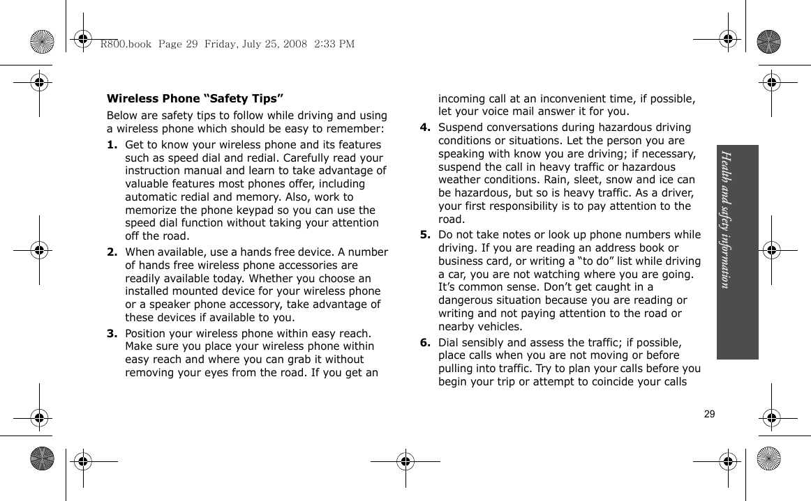 Health and safety information    29Wireless Phone “Safety Tips”Below are safety tips to follow while driving and using a wireless phone which should be easy to remember:1.Get to know your wireless phone and its features such as speed dial and redial. Carefully read your instruction manual and learn to take advantage of valuable features most phones offer, including automatic redial and memory. Also, work to memorize the phone keypad so you can use the speed dial function without taking your attention off the road.2.When available, use a hands free device. A number of hands free wireless phone accessories are readily available today. Whether you choose an installed mounted device for your wireless phone or a speaker phone accessory, take advantage of these devices if available to you.3.Position your wireless phone within easy reach. Make sure you place your wireless phone within easy reach and where you can grab it without removing your eyes from the road. If you get an incoming call at an inconvenient time, if possible, let your voice mail answer it for you.4.Suspend conversations during hazardous driving conditions or situations. Let the person you are speaking with know you are driving; if necessary, suspend the call in heavy traffic or hazardous weather conditions. Rain, sleet, snow and ice can be hazardous, but so is heavy traffic. As a driver, your first responsibility is to pay attention to the road.5.Do not take notes or look up phone numbers while driving. If you are reading an address book or business card, or writing a “to do” list while driving a car, you are not watching where you are going. It’s common sense. Don’t get caught in a dangerous situation because you are reading or writing and not paying attention to the road or nearby vehicles.6.Dial sensibly and assess the traffic; if possible, place calls when you are not moving or before pulling into traffic. Try to plan your calls before you begin your trip or attempt to coincide your calls R800.book  Page 29  Friday, July 25, 2008  2:33 PM