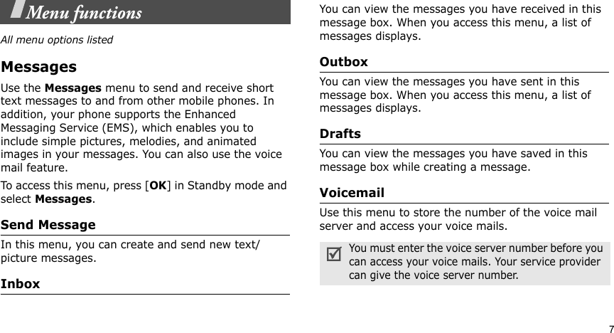 7Menu functionsAll menu options listedMessagesUse the Messages menu to send and receive short text messages to and from other mobile phones. In addition, your phone supports the Enhanced Messaging Service (EMS), which enables you to include simple pictures, melodies, and animated images in your messages. You can also use the voice mail feature.To access this menu, press [OK] in Standby mode and select Messages.Send Message In this menu, you can create and send new text/picture messages. InboxYou can view the messages you have received in this message box. When you access this menu, a list of messages displays.Outbox You can view the messages you have sent in this message box. When you access this menu, a list of messages displays.DraftsYou can view the messages you have saved in this message box while creating a message.VoicemailUse this menu to store the number of the voice mail server and access your voice mails.You must enter the voice server number before you can access your voice mails. Your service provider can give the voice server number.