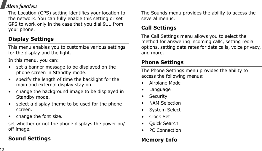 12Menu functionsThe Location (GPS) setting identifies your location to the network. You can fully enable this setting or set GPS to work only in the case that you dial 911 from your phone.Display SettingsThis menu enables you to customize various settings for the display and the light.In this menu, you can:• set a banner message to be displayed on the phone screen in Standby mode.• specify the length of time the backlight for the main and external display stay on.• change the background image to be displayed in Standby mode.• select a display theme to be used for the phone screen.• change the font size.set whether or not the phone displays the power on/off image.Sound SettingsThe Sounds menu provides the ability to access the several menus.Call SettingsThe Call Settings menu allows you to select the method for answering incoming calls, setting redial options, setting data rates for data calls, voice privacy, and more.Phone SettingsThe Phone Settings menu provides the ability to access the following menus:• Airplane Mode• Language• Security• NAM Selection•System Select•Clock Set•Quick Search• PC ConnectionMemory Info