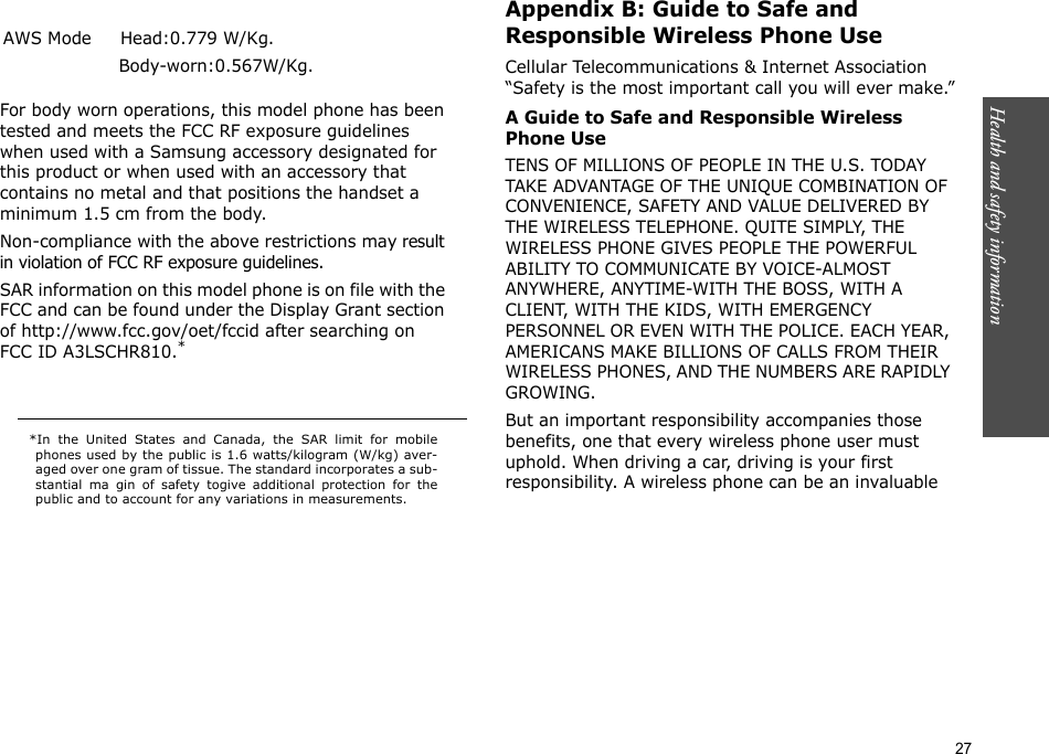 27  Appendix B: Guide to Safe and Responsible Wireless Phone UseCellular Telecommunications &amp; Internet Association “Safety is the most important call you will ever make.”A Guide to Safe and Responsible Wireless Phone UseTENS OF MILLIONS OF PEOPLE IN THE U.S. TODAY TAKE ADVANTAGE OF THE UNIQUE COMBINATION OF CONVENIENCE, SAFETY AND VALUE DELIVERED BY THE WIRELESS TELEPHONE. QUITE SIMPLY, THE WIRELESS PHONE GIVES PEOPLE THE POWERFUL ABILITY TO COMMUNICATE BY VOICE-ALMOST ANYWHERE, ANYTIME-WITH THE BOSS, WITH A CLIENT, WITH THE KIDS, WITH EMERGENCY PERSONNEL OR EVEN WITH THE POLICE. EACH YEAR, AMERICANS MAKE BILLIONS OF CALLS FROM THEIR WIRELESS PHONES, AND THE NUMBERS ARE RAPIDLY GROWING.But an important responsibility accompanies those benefits, one that every wireless phone user must uphold. When driving a car, driving is your first responsibility. A wireless phone can be an invaluable                  *In the United States and Canada, the SAR limit for mobilephones used by the public is 1.6 watts/kilogram (W/kg) aver-aged over one gram of tissue. The standard incorporates a sub-stantial ma gin of safety togive additional protection for thepublic and to account for any variations in measurements.  For body worn operations, this model phone has been tested and meets the FCC RF exposure guidelines when used with a Samsung accessory designated for this product or when used with an accessory that contains no metal and that positions the handset a minimum 1.5 cm from the body.Non-compliance with the above restrictions may result in violation of FCC RF exposure guidelines. SAR information on this model phone is on file with the FCC and can be found under the Display Grant section of http://www.fcc.gov/oet/fccid after searching on FCC ID A3LSCHR810.*AWS Mode     Head:0.779 W/Kg.                     Body-worn:0.567W/Kg.Health and safety information    