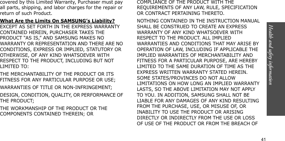 Health and safety information    41covered by this Limited Warranty, Purchaser must pay all parts, shipping, and labor charges for the repair or return of such Product. What Are the Limits On SAMSUNG’s Liability? EXCEPT AS SET FORTH IN THE EXPRESS WARRANTY CONTAINED HEREIN, PURCHASER TAKES THE PRODUCT “AS IS,” AND SAMSUNG MAKES NO WARRANTY OR REPRESENTATION AND THERE ARE NO CONDITIONS, EXPRESS OR IMPLIED, STATUTORY OR OTHERWISE, OF ANY KIND WHATSOEVER WITH RESPECT TO THE PRODUCT, INCLUDING BUT NOT LIMITED TO:THE MERCHANTABILITY OF THE PRODUCT OR ITS FITNESS FOR ANY PARTICULAR PURPOSE OR USE;WARRANTIES OF TITLE OR NON-INFRINGEMENT;DESIGN, CONDITION, QUALITY, OR PERFORMANCE OF THE PRODUCT;THE WORKMANSHIP OF THE PRODUCT OR THE COMPONENTS CONTAINED THEREIN; ORCOMPLIANCE OF THE PRODUCT WITH THE REQUIREMENTS OF ANY LAW, RULE, SPECIFICATION OR CONTRACT PERTAINING THERETO. NOTHING CONTAINED IN THE INSTRUCTION MANUAL SHALL BE CONSTRUED TO CREATE AN EXPRESS WARRANTY OF ANY KIND WHATSOEVER WITH RESPECT TO THE PRODUCT. ALL IMPLIED WARRANTIES AND CONDITIONS THAT MAY ARISE BY OPERATION OF LAW, INCLUDING IF APPLICABLE THE IMPLIED WARRANTIES OF MERCHANTABILITY AND FITNESS FOR A PARTICULAR PURPOSE, ARE HEREBY LIMITED TO THE SAME DURATION OF TIME AS THE EXPRESS WRITTEN WARRANTY STATED HEREIN. SOME STATES/PROVINCES DO NOT ALLOW LIMITATIONS ON HOW LONG AN IMPLIED WARRANTY LASTS, SO THE ABOVE LIMITATION MAY NOT APPLY TO YOU. IN ADDITION, SAMSUNG SHALL NOT BE LIABLE FOR ANY DAMAGES OF ANY KIND RESULTING FROM THE PURCHASE, USE, OR MISUSE OF, OR INABILITY TO USE THE PRODUCT OR ARISING DIRECTLY OR INDIRECTLY FROM THE USE OR LOSS OF USE OF THE PRODUCT OR FROM THE BREACH OF 