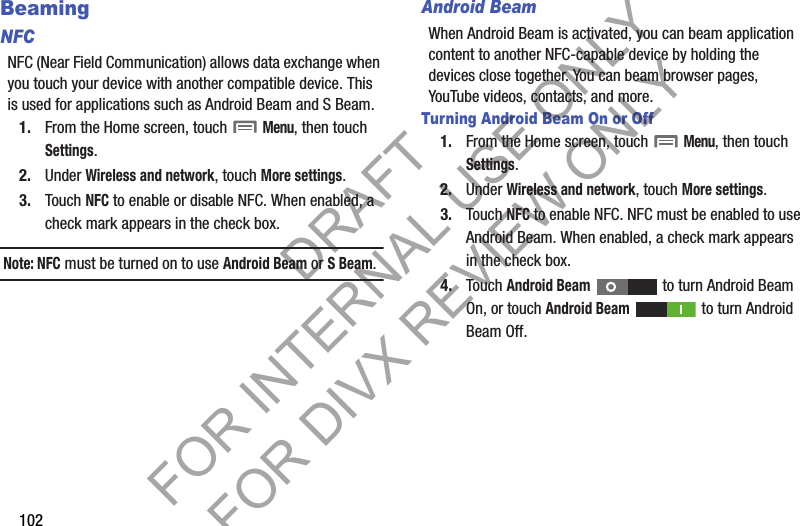 102BeamingNFCNFC (Near Field Communication) allows data exchange when you touch your device with another compatible device. This is used for applications such as Android Beam and S Beam. 1. From the Home screen, touch  Menu, then touch Settings. 2. Under Wireless and network, touch More settings. 3. Touch NFC to enable or disable NFC. When enabled, a check mark appears in the check box. Note: NFC must be turned on to use Android Beam or S Beam. Android BeamWhen Android Beam is activated, you can beam application content to another NFC-capable device by holding the devices close together. You can beam browser pages, YouTube videos, contacts, and more. Turning Android Beam On or Off1. From the Home screen, touch  Menu, then touch Settings. 2. Under Wireless and network, touch More settings. 3. Touch NFC to enable NFC. NFC must be enabled to use Android Beam. When enabled, a check mark appears in the check box. 4. Touch Android Beam   to turn Android Beam On, or touch Android Beam   to turn Android Beam Off. DRAFT FOR INTERNAL USE ONLY FOR DIVX REVIEW ONLY