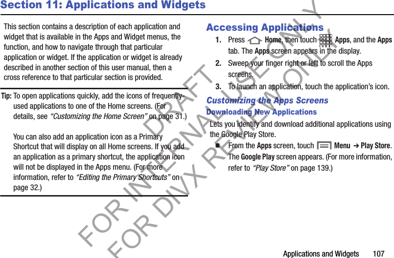 Applications and Widgets       107Section 11: Applications and WidgetsThis section contains a description of each application and widget that is available in the Apps and Widget menus, the function, and how to navigate through that particular application or widget. If the application or widget is already described in another section of this user manual, then a cross reference to that particular section is provided. Tip:To open applications quickly, add the icons of frequently-used applications to one of the Home screens. (For details, see “Customizing the Home Screen” on page 31.)You can also add an application icon as a Primary Shortcut that will display on all Home screens. If you add an application as a primary shortcut, the application icon will not be displayed in the Apps menu. (For more information, refer to “Editing the Primary Shortcuts” on page 32.) Accessing Applications1. Press  Home, then touch Apps, and the Apps tab. The Apps screen appears in the display. 2. Sweep your finger right or left to scroll the Apps screens. 3. To launch an application, touch the application’s icon. Customizing the Apps ScreensDownloading New ApplicationsLets you identify and download additional applications using the Google Play Store.   From the Apps screen, touch  Menu  ➔ Play Store. The Google Play screen appears. (For more information, refer to “Play Store” on page 139.) DRAFT FOR INTERNAL USE ONLY FOR DIVX REVIEW ONLY