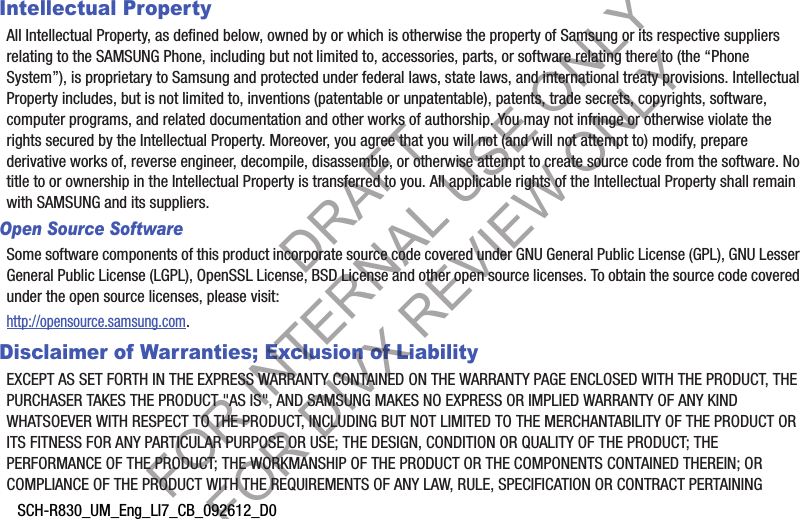 SCH-R830_UM_Eng_LI7_CB_092612_D0Intellectual PropertyAll Intellectual Property, as defined below, owned by or which is otherwise the property of Samsung or its respective suppliers relating to the SAMSUNG Phone, including but not limited to, accessories, parts, or software relating there to (the “Phone System”), is proprietary to Samsung and protected under federal laws, state laws, and international treaty provisions. Intellectual Property includes, but is not limited to, inventions (patentable or unpatentable), patents, trade secrets, copyrights, software, computer programs, and related documentation and other works of authorship. You may not infringe or otherwise violate the rights secured by the Intellectual Property. Moreover, you agree that you will not (and will not attempt to) modify, prepare derivative works of, reverse engineer, decompile, disassemble, or otherwise attempt to create source code from the software. No title to or ownership in the Intellectual Property is transferred to you. All applicable rights of the Intellectual Property shall remain with SAMSUNG and its suppliers.Open Source SoftwareSome software components of this product incorporate source code covered under GNU General Public License (GPL), GNU Lesser General Public License (LGPL), OpenSSL License, BSD License and other open source licenses. To obtain the source code covered under the open source licenses, please visit:http://opensource.samsung.com.Disclaimer of Warranties; Exclusion of LiabilityEXCEPT AS SET FORTH IN THE EXPRESS WARRANTY CONTAINED ON THE WARRANTY PAGE ENCLOSED WITH THE PRODUCT, THE PURCHASER TAKES THE PRODUCT &quot;AS IS&quot;, AND SAMSUNG MAKES NO EXPRESS OR IMPLIED WARRANTY OF ANY KIND WHATSOEVER WITH RESPECT TO THE PRODUCT, INCLUDING BUT NOT LIMITED TO THE MERCHANTABILITY OF THE PRODUCT OR ITS FITNESS FOR ANY PARTICULAR PURPOSE OR USE; THE DESIGN, CONDITION OR QUALITY OF THE PRODUCT; THE PERFORMANCE OF THE PRODUCT; THE WORKMANSHIP OF THE PRODUCT OR THE COMPONENTS CONTAINED THEREIN; OR COMPLIANCE OF THE PRODUCT WITH THE REQUIREMENTS OF ANY LAW, RULE, SPECIFICATION OR CONTRACT PERTAINING DRAFT FOR INTERNAL USE ONLY FOR DIVX REVIEW ONLY