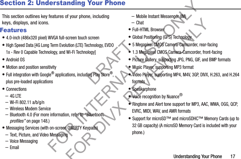 Understanding Your Phone       17Section 2: Understanding Your PhoneThis section outlines key features of your phone, including keys, displays, and icons. Features• 4.0-inch (486x320 pixel) WVGA full-screen touch screen • High Speed Data [4G Long Term Evolution (LTE) Technology, EVDO 1x - Rev 0 Capable Technology, and Wi-Fi Technology] • Android OS • Motion and position sensitivity • Full integration with Google® applications, including Play Store®, plus pre-loaded applications • Connections –4G LTE –Wi-Fi 802.11 a/b/g/n –Wireless Modem Service –Bluetooth 4.0 (For more information, refer to “Bluetooth profiles” on page 148.) • Messaging Services (with on-screen QWERTY Keypads) –Text, Picture, and Video Messaging –Voice Messaging –Email –Mobile Instant Messenger (IM) –Chat • Full-HTML Browser • Global Positioning (GPS) Technology • 5 Megapixel CMOS Camera-Camcorder, rear-facing • 1.3 Megapixel CMOS Camera-Camcorder, front-facing • Picture Gallery, supporting JPG, PNG, GIF, and BMP formats • Music Player, supporting MP3 format • Video Player, supporting MP4, M4V, 3GP, DIVX, H.263, and H.264 formats • Speakerphone • Voice recognition by Nuance® • Ringtone and Alert tone support for MP3, AAC, WMA, OGG, QCP, EVRC, MIDI, WAV, and AMR formats • Support for microSD™ and microSDHC™ Memory Cards (up to 32 GB capacity) (A microSD Memory Card is included with your phone.) DRAFT FOR INTERNAL USE ONLY FOR DIVX REVIEW ONLY