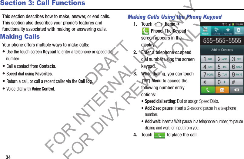 34Section 3: Call FunctionsThis section describes how to make, answer, or end calls. This section also describes your phone’s features and functionality associated with making or answering calls. Making CallsYour phone offers multiple ways to make calls: • Use the touch screen Keypad to enter a telephone or speed dial number.• Call a contact from Contacts.• Speed dial using Favorites.• Return a call, or call a recent caller via the Call log.• Voice dial with Voice Control. Making Calls Using the Phone Keypad1. Touch  Home ➔ Phone. The Keypad screen appears in the display. 2. Enter a telephone or speed dial number using the screen keypad. 3. While dialing, you can touch  Menu to access the following number entry options: • Speed dial setting: Dial or assign Speed Dials. • Add 2 sec pause: Insert a 2-second pause in a telephone number. •Add wait: Insert a Wait pause in a telephone number, to pause dialing and wait for input from you. 4. Touch   to place the call. DRAFT FOR INTERNAL USE ONLY FOR DIVX REVIEW ONLY