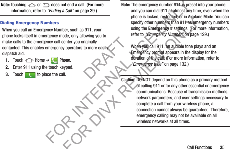 Call Functions       35Note:Touching   or   does not end a call. (For more information, refer to “Ending a Call” on page 39.) Dialing Emergency NumbersWhen you call an Emergency Number, such as 911, your phone locks itself in emergency mode, only allowing you to make calls to the emergency call center you originally contacted. This enables emergency operators to more easily dispatch aid.1. Touch  Home ➔  Phone. 2. Enter 911 using the touch keypad. 3. Touch   to place the call. Note:The emergency number 911 is preset into your phone, and you can dial 911 at almost any time, even when the phone is locked, restricted, or in Airplane Mode. You can specify other numbers than 911 as emergency numbers using the Emergency # settings. (For more information, refer to “Emergency Number” on page 129.) When you call 911, an audible tone plays and an Emergency prompt appears in the display for the duration of the call. (For more information, refer to “Emergency tone” on page 132.) Caution! DO NOT depend on this phone as a primary method of calling 911 or for any other essential or emergency communications. Because of transmission methods, network parameters, and user settings necessary to complete a call from your wireless phone, a connection cannot always be guaranteed. Therefore, emergency calling may not be available on all wireless networks at all times. DRAFT FOR INTERNAL USE ONLY FOR DIVX REVIEW ONLY
