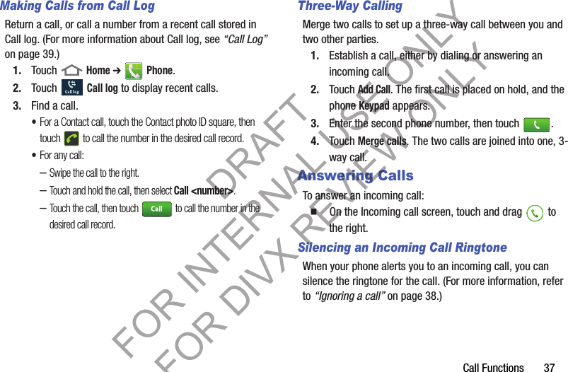Call Functions       37Making Calls from Call LogReturn a call, or call a number from a recent call stored in Call log. (For more information about Call log, see “Call Log” on page 39.) 1. Touch  Home ➔  Phone.2. Touch  Call log to display recent calls.3. Find a call. •For a Contact call, touch the Contact photo ID square, then touch   to call the number in the desired call record. •For any call: –Swipe the call to the right. –Touch and hold the call, then select Call &lt;number&gt;. –Touch the call, then touch   to call the number in the desired call record. Three-Way CallingMerge two calls to set up a three-way call between you and two other parties. 1. Establish a call, either by dialing or answering an incoming call.2. Touch Add Call. The first call is placed on hold, and the phone Keypad appears. 3. Enter the second phone number, then touch  .4. Touch Merge calls. The two calls are joined into one, 3-way call.Answering CallsTo answer an incoming call:  On the Incoming call screen, touch and drag   to the right. Silencing an Incoming Call RingtoneWhen your phone alerts you to an incoming call, you can silence the ringtone for the call. (For more information, refer to “Ignoring a call” on page 38.) DRAFT FOR INTERNAL USE ONLY FOR DIVX REVIEW ONLY