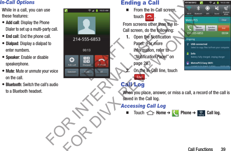 Call Functions       39In-Call OptionsWhile in a call, you can use these features: • Add call: Display the Phone Dialer to set up a multi-party call. • End call: End the phone call. • Dialpad: Display a dialpad to enter numbers. • Speaker: Enable or disable speakerphone. • Mute: Mute or unmute your voice on the call. • Bluetooth: Switch the call’s audio to a Bluetooth headset. Ending a Call  From the In-Call screen, touch . From screens other than the In-Call screen, do the following: 1. Open the Notification Panel. (For more information, refer to “Notification Panel” on page 26.) 2. On the In-Call line, touch . Call LogWhen you place, answer, or miss a call, a record of the call is saved in the Call log. Accessing Call Log  Touch  Home ➔  Phone ➔  Call log. DRAFT FOR INTERNAL USE ONLY FOR DIVX REVIEW ONLY