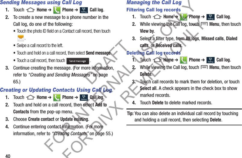 40Sending Messages using Call Log1. Touch  Home ➔  Phone ➔  Call log. 2. To create a new message to a phone number in the Call log, do one of the following: •Touch the photo ID field on a Contact call record, then touch . •Swipe a call record to the left. •Touch and hold on a call record, then select Send message. •Touch a call record, then touch  . 3. Continue creating the message. (For more information, refer to “Creating and Sending Messages” on page 65.) Creating or Updating Contacts Using Call Log1. Touch  Home ➔  Phone ➔  Call log.2. Touch and hold on a call record, then select Add to Contacts from the pop-up menu.3. Choose Create contact or Update existing.4. Continue entering contact information. (For more information, refer to “Creating Contacts” on page 55.) Managing the Call LogFiltering Call log records1. Touch  Home ➔  Phone ➔  Call log.2. While viewing the Call log, touch  Menu, then touch View by.3. Select a filter type, from All logs, Missed calls, Dialed calls, or Received calls.Deleting Call log records1. Touch  Home ➔  Phone ➔  Call log.2. While viewing the Call log, touch  Menu, then touch Delete.3. Touch call records to mark them for deletion, or touch Select all. A check appears in the check box to show marked records.4. Touch Delete to delete marked records. Tip:You can also delete an individual call record by touching and holding a call record, then selecting Delete. DRAFT FOR INTERNAL USE ONLY FOR DIVX REVIEW ONLY