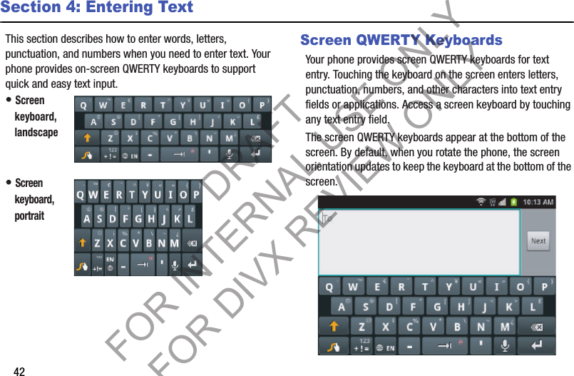 42Section 4: Entering TextThis section describes how to enter words, letters, punctuation, and numbers when you need to enter text. Your phone provides on-screen QWERTY keyboards to support quick and easy text input. • Screen keyboard, landscape • Screen keyboard, portrait Screen QWERTY KeyboardsYour phone provides screen QWERTY keyboards for text entry. Touching the keyboard on the screen enters letters, punctuation, numbers, and other characters into text entry fields or applications. Access a screen keyboard by touching any text entry field. The screen QWERTY keyboards appear at the bottom of the screen. By default, when you rotate the phone, the screen orientation updates to keep the keyboard at the bottom of the screen. DRAFT FOR INTERNAL USE ONLY FOR DIVX REVIEW ONLY