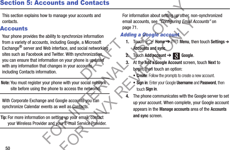 50Section 5: Accounts and ContactsThis section explains how to manage your accounts and contacts.AccountsYour phone provides the ability to synchronize information from a variety of accounts, including Google, a Microsoft Exchange® server and Web interface, and social networking sites such as Facebook and Twitter. With synchronization, you can ensure that information on your phone is updated with any information that changes in your accounts, including Contacts information. Note:You must register your phone with your social network site before using the phone to access the networks. With Corporate Exchange and Google accounts you can synchronize Calendar events as well as Contacts.Tip:For more information on setting up your email, contact your Wireless Provider and your E-mail Service Provider. For information about setting up other, non-synchronized email accounts, see “Configuring Email Accounts” on page 71. Adding a Google account1. Touch  Home ➔  Menu, then touch Settings ➔ Accounts and sync. 2. Touch Add account ➔  Google. 3. At the Add a Google Account screen, touch Next to begin, then touch an option: •Create: Follow the prompts to create a new account.• Sign in: Enter your Google Username and Password, then touch Sign in. 4. The phone communicates with the Google server to set up your account. When complete, your Google account appears in the Manage accounts area of the Accounts and sync screen. DRAFT FOR INTERNAL USE ONLY FOR DIVX REVIEW ONLY