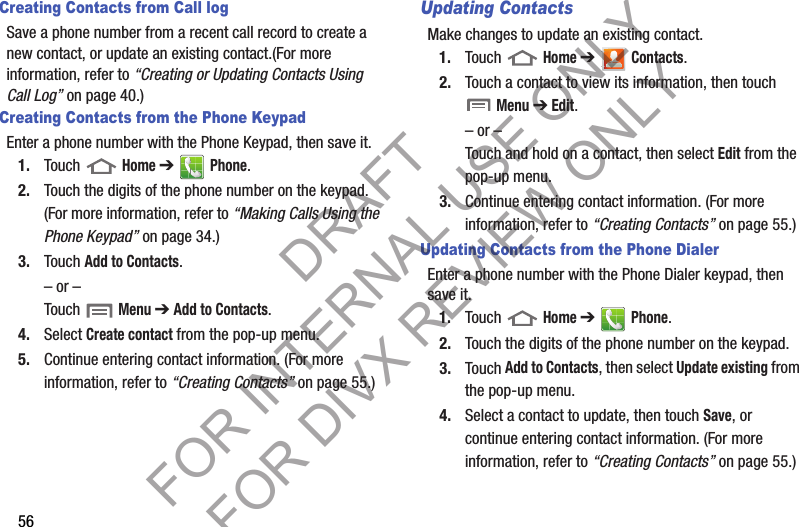 56Creating Contacts from Call logSave a phone number from a recent call record to create a new contact, or update an existing contact.(For more information, refer to “Creating or Updating Contacts Using Call Log” on page 40.) Creating Contacts from the Phone KeypadEnter a phone number with the Phone Keypad, then save it.1. Touch  Home ➔  Phone.2. Touch the digits of the phone number on the keypad. (For more information, refer to “Making Calls Using the Phone Keypad” on page 34.) 3. Touch Add to Contacts. – or –Touch  Menu ➔ Add to Contacts. 4. Select Create contact from the pop-up menu.5. Continue entering contact information. (For more information, refer to “Creating Contacts” on page 55.) Updating ContactsMake changes to update an existing contact.1. Touch  Home ➔  Contacts.2. Touch a contact to view its information, then touch  Menu ➔ Edit.– or –Touch and hold on a contact, then select Edit from the pop-up menu.3. Continue entering contact information. (For more information, refer to “Creating Contacts” on page 55.) Updating Contacts from the Phone DialerEnter a phone number with the Phone Dialer keypad, then save it.1. Touch  Home ➔  Phone.2. Touch the digits of the phone number on the keypad.3. Touch Add to Contacts, then select Update existing from the pop-up menu.4. Select a contact to update, then touch Save, or continue entering contact information. (For more information, refer to “Creating Contacts” on page 55.) DRAFT FOR INTERNAL USE ONLY FOR DIVX REVIEW ONLY