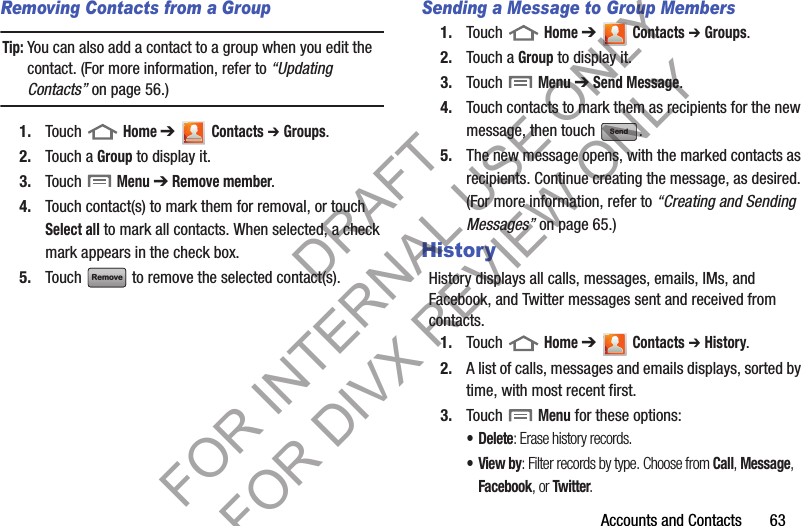 Accounts and Contacts       63Removing Contacts from a GroupTip:You can also add a contact to a group when you edit the contact. (For more information, refer to “Updating Contacts” on page 56.) 1. Touch  Home ➔  Contacts ➔ Groups.2. Touch a Group to display it.3. Touch  Menu ➔ Remove member. 4. Touch contact(s) to mark them for removal, or touch Select all to mark all contacts. When selected, a check mark appears in the check box.5. Touch   to remove the selected contact(s).Sending a Message to Group Members1. Touch  Home ➔  Contacts ➔ Groups.2. Touch a Group to display it.3. Touch  Menu ➔ Send Message. 4. Touch contacts to mark them as recipients for the new message, then touch  .5. The new message opens, with the marked contacts as recipients. Continue creating the message, as desired. (For more information, refer to “Creating and Sending Messages” on page 65.) HistoryHistory displays all calls, messages, emails, IMs, and Facebook, and Twitter messages sent and received from contacts.1. Touch  Home ➔  Contacts ➔ History.2. A list of calls, messages and emails displays, sorted by time, with most recent first.3. Touch  Menu for these options:• Delete: Erase history records. •View by: Filter records by type. Choose from Call, Message, Facebook, or Twitter. RemoveSendDRAFT FOR INTERNAL USE ONLY FOR DIVX REVIEW ONLY