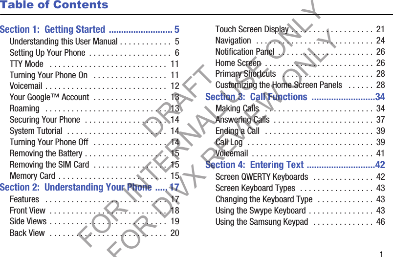        1Table of ContentsSection 1:  Getting Started .......................... 5Understanding this User Manual . . . . . . . . . . . .  5Setting Up Your Phone  . . . . . . . . . . . . . . . . . . .  6TTY Mode   . . . . . . . . . . . . . . . . . . . . . . . . . . .  11Turning Your Phone On   . . . . . . . . . . . . . . . . .  11Voicemail . . . . . . . . . . . . . . . . . . . . . . . . . . . .  12Your Google™ Account  . . . . . . . . . . . . . . . . .  13Roaming   . . . . . . . . . . . . . . . . . . . . . . . . . . . .  13Securing Your Phone  . . . . . . . . . . . . . . . . . . .  14System Tutorial  . . . . . . . . . . . . . . . . . . . . . . .  14Turning Your Phone Off  . . . . . . . . . . . . . . . . .  14Removing the Battery . . . . . . . . . . . . . . . . . . .  15Removing the SIM Card  . . . . . . . . . . . . . . . . .  15Memory Card . . . . . . . . . . . . . . . . . . . . . . . . .  15Section 2:  Understanding Your Phone ..... 17Features   . . . . . . . . . . . . . . . . . . . . . . . . . . . .  17Front View  . . . . . . . . . . . . . . . . . . . . . . . . . . .  18Side Views . . . . . . . . . . . . . . . . . . . . . . . . . . .  19Back View  . . . . . . . . . . . . . . . . . . . . . . . . . . .  20Touch Screen Display . . . . . . . . . . . . . . . . . . .  21Navigation  . . . . . . . . . . . . . . . . . . . . . . . . . . .  24Notification Panel  . . . . . . . . . . . . . . . . . . . . . . 26Home Screen  . . . . . . . . . . . . . . . . . . . . . . . . . 26Primary Shortcuts   . . . . . . . . . . . . . . . . . . . . .  28Customizing the Home Screen Panels   . . . . . . 28Section 3:  Call Functions  ..........................34Making Calls   . . . . . . . . . . . . . . . . . . . . . . . . .  34Answering Calls  . . . . . . . . . . . . . . . . . . . . . . .  37Ending a Call  . . . . . . . . . . . . . . . . . . . . . . . . . 39Call Log  . . . . . . . . . . . . . . . . . . . . . . . . . . . . .  39Voicemail  . . . . . . . . . . . . . . . . . . . . . . . . . . . .  41Section 4:  Entering Text ............................42Screen QWERTY Keyboards  . . . . . . . . . . . . . .  42Screen Keyboard Types  . . . . . . . . . . . . . . . . .  43Changing the Keyboard Type  . . . . . . . . . . . . .  43Using the Swype Keyboard . . . . . . . . . . . . . . . 43Using the Samsung Keypad  . . . . . . . . . . . . . .  46DRAFT FOR INTERNAL USE ONLY FOR DIVX REVIEW ONLY