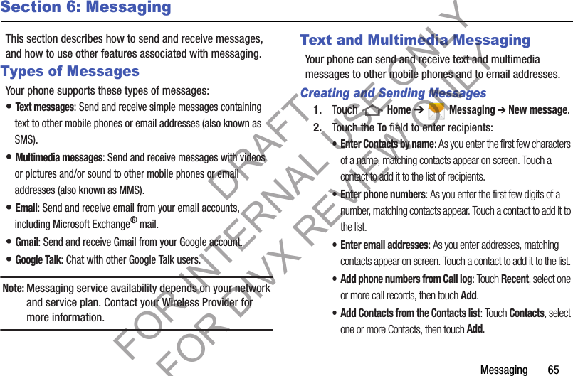 Messaging       65Section 6: MessagingThis section describes how to send and receive messages, and how to use other features associated with messaging. Types of MessagesYour phone supports these types of messages: • Text messages: Send and receive simple messages containing text to other mobile phones or email addresses (also known as SMS). • Multimedia messages: Send and receive messages with videos or pictures and/or sound to other mobile phones or email addresses (also known as MMS). • Email: Send and receive email from your email accounts, including Microsoft Exchange® mail. • Gmail: Send and receive Gmail from your Google account. • Google Talk: Chat with other Google Talk users. Note:Messaging service availability depends on your network and service plan. Contact your Wireless Provider for more information. Text and Multimedia MessagingYour phone can send and receive text and multimedia messages to other mobile phones and to email addresses. Creating and Sending Messages1. Touch  Home ➔ Messaging ➔ New message. 2. Touch the To field to enter recipients: • Enter Contacts by name: As you enter the first few characters of a name, matching contacts appear on screen. Touch a contact to add it to the list of recipients. • Enter phone numbers: As you enter the first few digits of a number, matching contacts appear. Touch a contact to add it to the list. • Enter email addresses: As you enter addresses, matching contacts appear on screen. Touch a contact to add it to the list. • Add phone numbers from Call log: Touch Recent, select one or more call records, then touch Add. • Add Contacts from the Contacts list: Touch Contacts, select one or more Contacts, then touch Add. DRAFT FOR INTERNAL USE ONLY FOR DIVX REVIEW ONLY