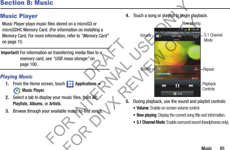Music       85Section 8: MusicMusic PlayerMusic Player plays music files stored on a microSD or microSDHC Memory Card. (For information on installing a Memory Card, For more information, refer to “Memory Card” on page 15. Important!For information on transferring media files to a memory card, see “USB mass storage” on page 100. Playing Music1. From the Home screen, touch   Applications ➔ Music Player.2. Select a tab to display your music files, from All, Playlists, Albums, or Artists.3. Browse through your available music to find songs.4. Touch a song or playlist to begin playback.5. During playback, use the sound and playlist controls: •Volume: Enable on-screen volume control. •Now playing: Display the current song title and information.• 5.1 Channel Mode: Enable surround sound (headphones only). 5.1 ChannelShuffle RepeatVolumeNow playingModePlaybackControlsDRAFT FOR INTERNAL USE ONLY FOR DIVX REVIEW ONLY
