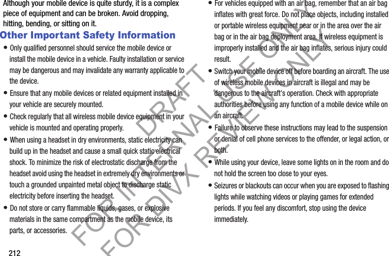 212Although your mobile device is quite sturdy, it is a complex piece of equipment and can be broken. Avoid dropping, hitting, bending, or sitting on it.Other Important Safety Information• Only qualified personnel should service the mobile device or install the mobile device in a vehicle. Faulty installation or service may be dangerous and may invalidate any warranty applicable to the device.• Ensure that any mobile devices or related equipment installed in your vehicle are securely mounted.• Check regularly that all wireless mobile device equipment in your vehicle is mounted and operating properly.• When using a headset in dry environments, static electricity can build up in the headset and cause a small quick static electrical shock. To minimize the risk of electrostatic discharge from the headset avoid using the headset in extremely dry environments or touch a grounded unpainted metal object to discharge static electricity before inserting the headset.• Do not store or carry flammable liquids, gases, or explosive materials in the same compartment as the mobile device, its parts, or accessories.• For vehicles equipped with an air bag, remember that an air bag inflates with great force. Do not place objects, including installed or portable wireless equipment near or in the area over the air bag or in the air bag deployment area. If wireless equipment is improperly installed and the air bag inflates, serious injury could result.• Switch your mobile device off before boarding an aircraft. The use of wireless mobile devices in aircraft is illegal and may be dangerous to the aircraft&apos;s operation. Check with appropriate authorities before using any function of a mobile device while on an aircraft.• Failure to observe these instructions may lead to the suspension or denial of cell phone services to the offender, or legal action, or both.• While using your device, leave some lights on in the room and do not hold the screen too close to your eyes.• Seizures or blackouts can occur when you are exposed to flashing lights while watching videos or playing games for extended periods. If you feel any discomfort, stop using the device immediately.DRAFT FOR INTERNAL USE ONLY FOR DIVX REVIEW ONLY