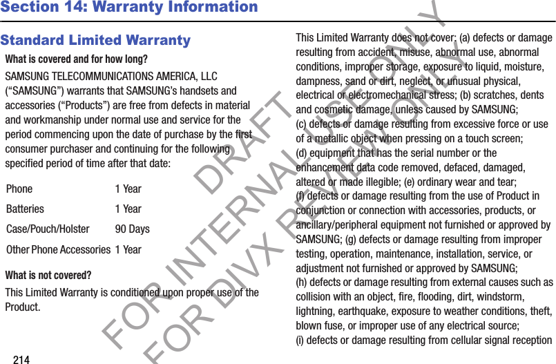 214Section 14: Warranty InformationStandard Limited WarrantyWhat is covered and for how long?SAMSUNG TELECOMMUNICATIONS AMERICA, LLC (“SAMSUNG”) warrants that SAMSUNG’s handsets and accessories (“Products”) are free from defects in material and workmanship under normal use and service for the period commencing upon the date of purchase by the first consumer purchaser and continuing for the following specified period of time after that date:What is not covered?This Limited Warranty is conditioned upon proper use of the Product. This Limited Warranty does not cover: (a) defects or damage resulting from accident, misuse, abnormal use, abnormal conditions, improper storage, exposure to liquid, moisture, dampness, sand or dirt, neglect, or unusual physical, electrical or electromechanical stress; (b) scratches, dents and cosmetic damage, unless caused by SAMSUNG; (c) defects or damage resulting from excessive force or use of a metallic object when pressing on a touch screen; (d) equipment that has the serial number or the enhancement data code removed, defaced, damaged, altered or made illegible; (e) ordinary wear and tear; (f) defects or damage resulting from the use of Product in conjunction or connection with accessories, products, or ancillary/peripheral equipment not furnished or approved by SAMSUNG; (g) defects or damage resulting from improper testing, operation, maintenance, installation, service, or adjustment not furnished or approved by SAMSUNG; (h) defects or damage resulting from external causes such as collision with an object, fire, flooding, dirt, windstorm, lightning, earthquake, exposure to weather conditions, theft, blown fuse, or improper use of any electrical source; (i) defects or damage resulting from cellular signal reception Phone 1 YearBatteries 1 YearCase/Pouch/Holster 90 DaysOther Phone Accessories 1 YearDRAFT FOR INTERNAL USE ONLY FOR DIVX REVIEW ONLY