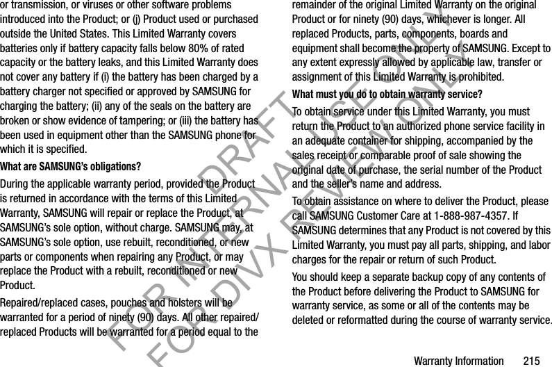 Warranty Information       215or transmission, or viruses or other software problems introduced into the Product; or (j) Product used or purchased outside the United States. This Limited Warranty covers batteries only if battery capacity falls below 80% of rated capacity or the battery leaks, and this Limited Warranty does not cover any battery if (i) the battery has been charged by a battery charger not specified or approved by SAMSUNG for charging the battery; (ii) any of the seals on the battery are broken or show evidence of tampering; or (iii) the battery has been used in equipment other than the SAMSUNG phone for which it is specified.What are SAMSUNG’s obligations?During the applicable warranty period, provided the Product is returned in accordance with the terms of this Limited Warranty, SAMSUNG will repair or replace the Product, at SAMSUNG’s sole option, without charge. SAMSUNG may, at SAMSUNG’s sole option, use rebuilt, reconditioned, or new parts or components when repairing any Product, or may replace the Product with a rebuilt, reconditioned or new Product. Repaired/replaced cases, pouches and holsters will be warranted for a period of ninety (90) days. All other repaired/replaced Products will be warranted for a period equal to the remainder of the original Limited Warranty on the original Product or for ninety (90) days, whichever is longer. All replaced Products, parts, components, boards and equipment shall become the property of SAMSUNG. Except to any extent expressly allowed by applicable law, transfer or assignment of this Limited Warranty is prohibited.What must you do to obtain warranty service?To obtain service under this Limited Warranty, you must return the Product to an authorized phone service facility in an adequate container for shipping, accompanied by the sales receipt or comparable proof of sale showing the original date of purchase, the serial number of the Product and the seller’s name and address. To obtain assistance on where to deliver the Product, please call SAMSUNG Customer Care at 1-888-987-4357. If SAMSUNG determines that any Product is not covered by this Limited Warranty, you must pay all parts, shipping, and labor charges for the repair or return of such Product.You should keep a separate backup copy of any contents of the Product before delivering the Product to SAMSUNG for warranty service, as some or all of the contents may be deleted or reformatted during the course of warranty service.DRAFT FOR INTERNAL USE ONLY FOR DIVX REVIEW ONLY